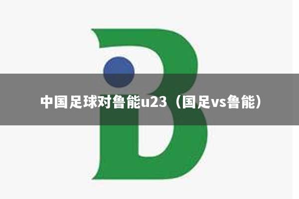 中国足球对鲁能u23（国足vs鲁能）