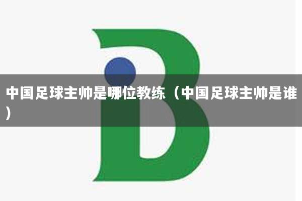 中国足球主帅是哪位教练（中国足球主帅是谁）