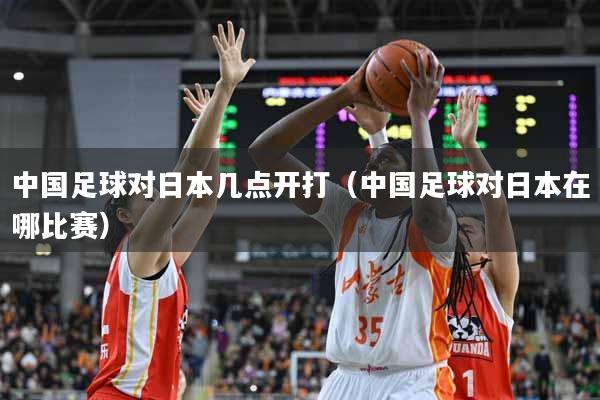 中国足球对日本几点开打（中国足球对日本在哪比赛）